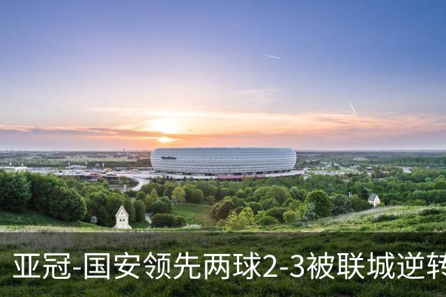 亚冠-国安领先两球2-3被联城逆转 无缘赛季首胜